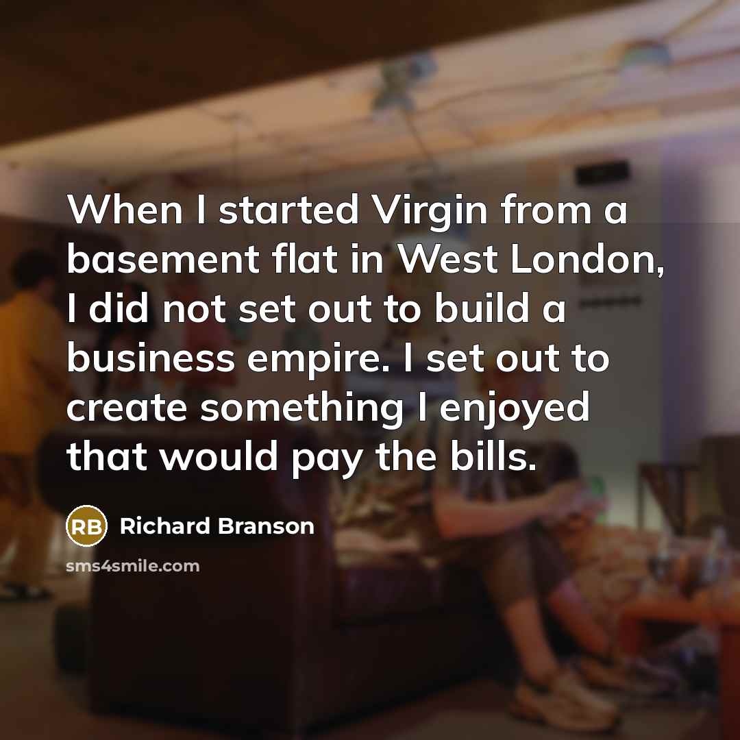“When I started Virgin from a basement flat in West London, I did not set out to build a business empire. I set out to create something I enjoyed that would pay the bills.” quote by Richard Branson