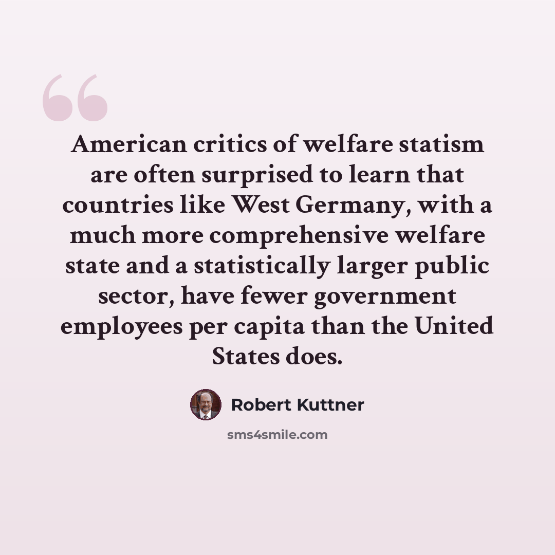 “American critics of welfare statism are often surprised to learn that countries like West Germany, with a much more comprehensive welfare state and a statistically larger public sector, have fewer government employees per capita than the United States does.” quote by Robert Kuttner