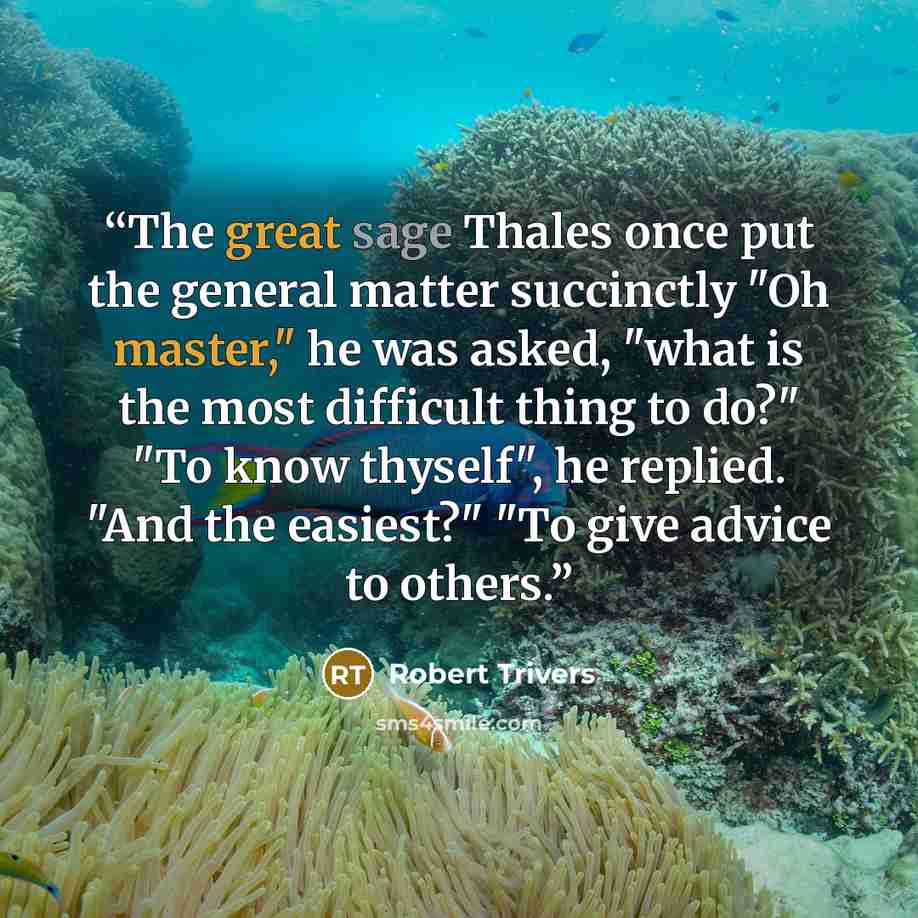 “The great sage Thales once put the general matter succinctly "Oh master," he was asked, "what is the most difficult thing to do?" "To know thyself", he replied. "And the easiest?" "To give advice to others.” quote by Robert Trivers