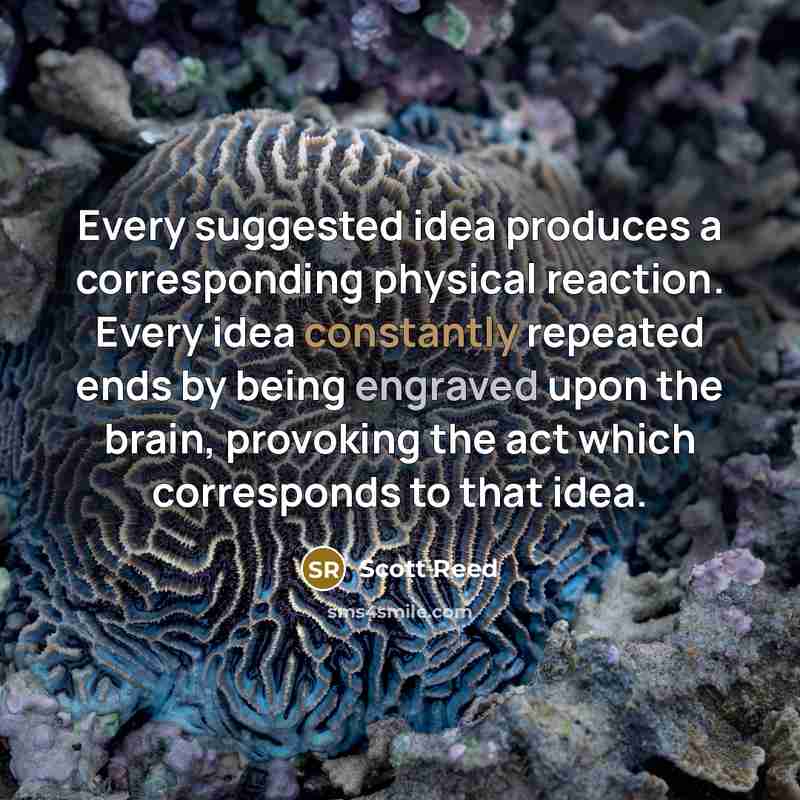 “Every suggested idea produces a corresponding physical reaction. Every idea constantly repeated ends by being engraved upon the brain, provoking the act which corresponds to that idea.” quote by Scott Reed
