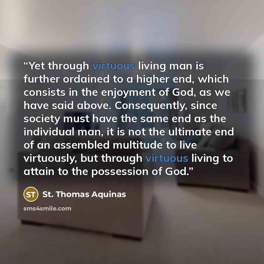 “Yet through virtuous living man is further ordained to a higher end, which consists in the enjoyment of God, as we have said above. Consequently, since society must have the same end as the individual man, it is not the ultimate end of an assembled multitude to live virtuously, but through…” quote by St. Thomas Aquinas