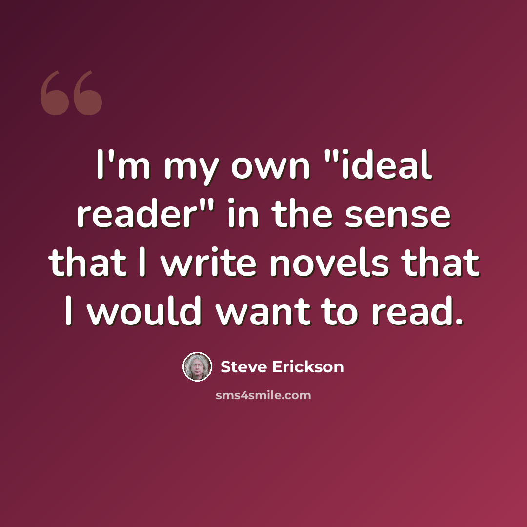 “I'm my own "ideal reader" in the sense that I write novels that I would want to read.” quote by Steve Erickson