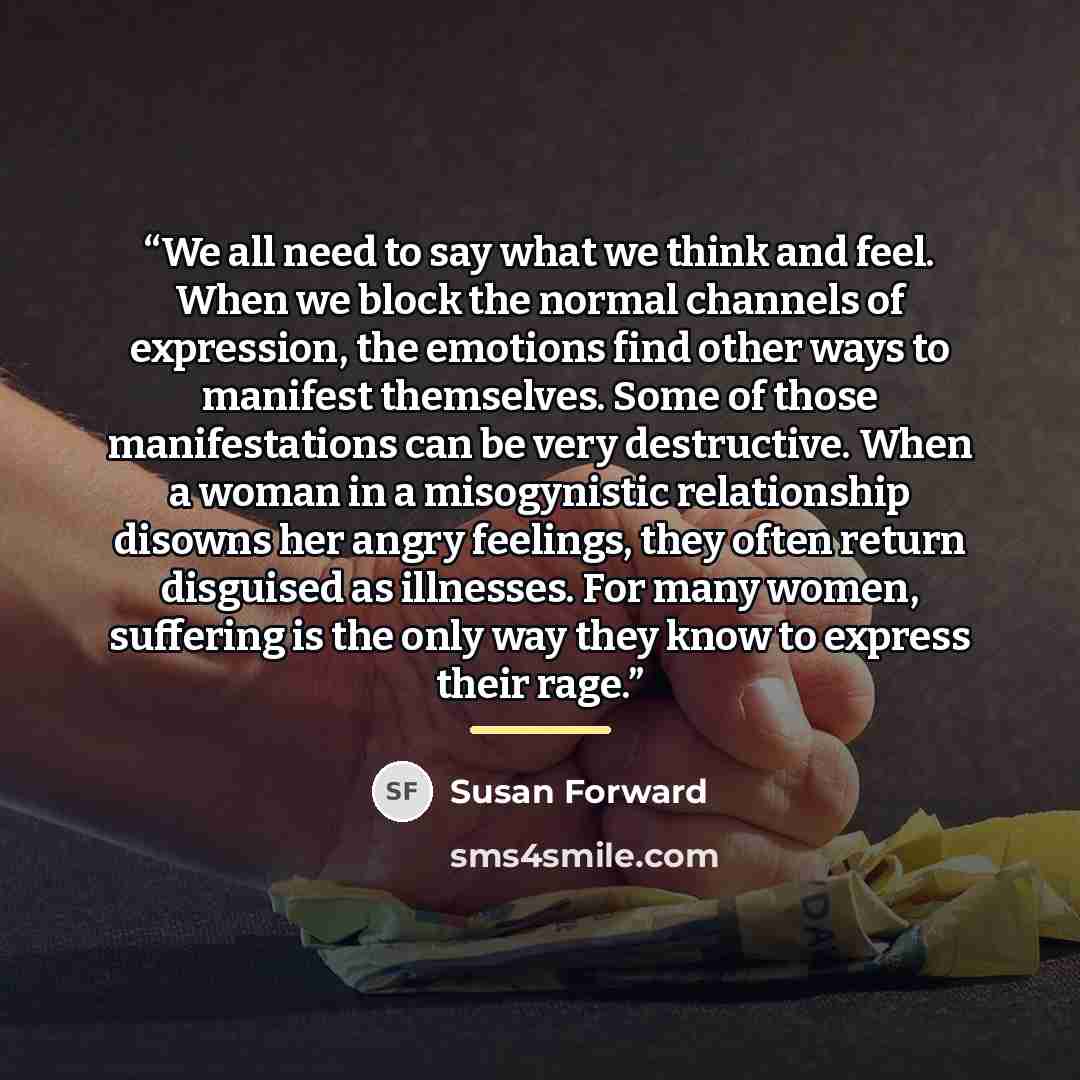 “We all need to say what we think and feel. When we block the normal channels of expression, the emotions find other ways to manifest themselves. Some of those manifestations can be very destructive. When a woman in a misogynistic relationship disowns her angry feelings, they often return disguised…” quote by Susan Forward