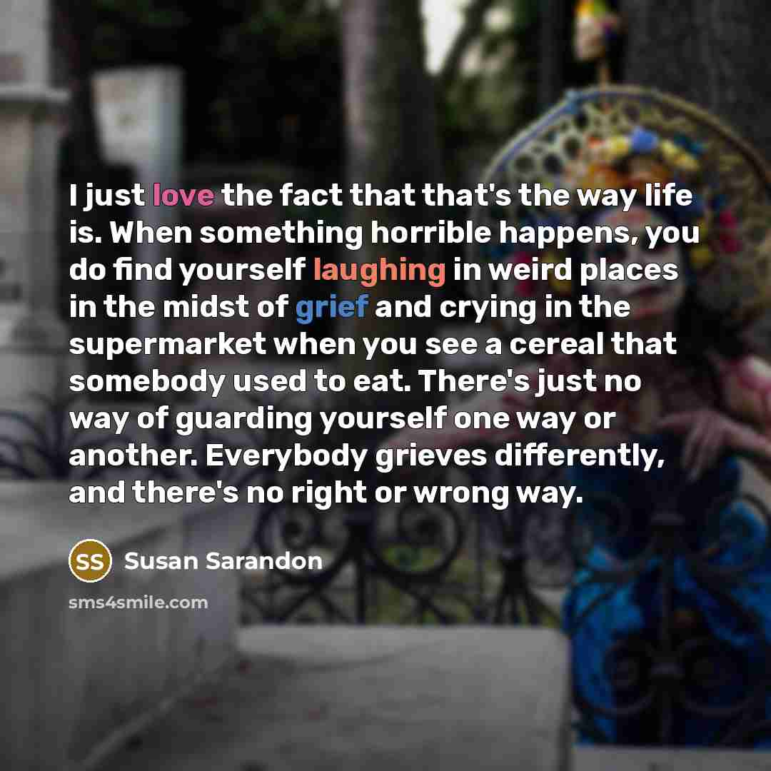 “I just love the fact that that's the way life is. When something horrible happens, you do find yourself laughing in weird places in the midst of grief and crying in the supermarket when you see a cereal that somebody used to eat. There's just no way of guarding yourself one way or another…” quote by Susan Sarandon