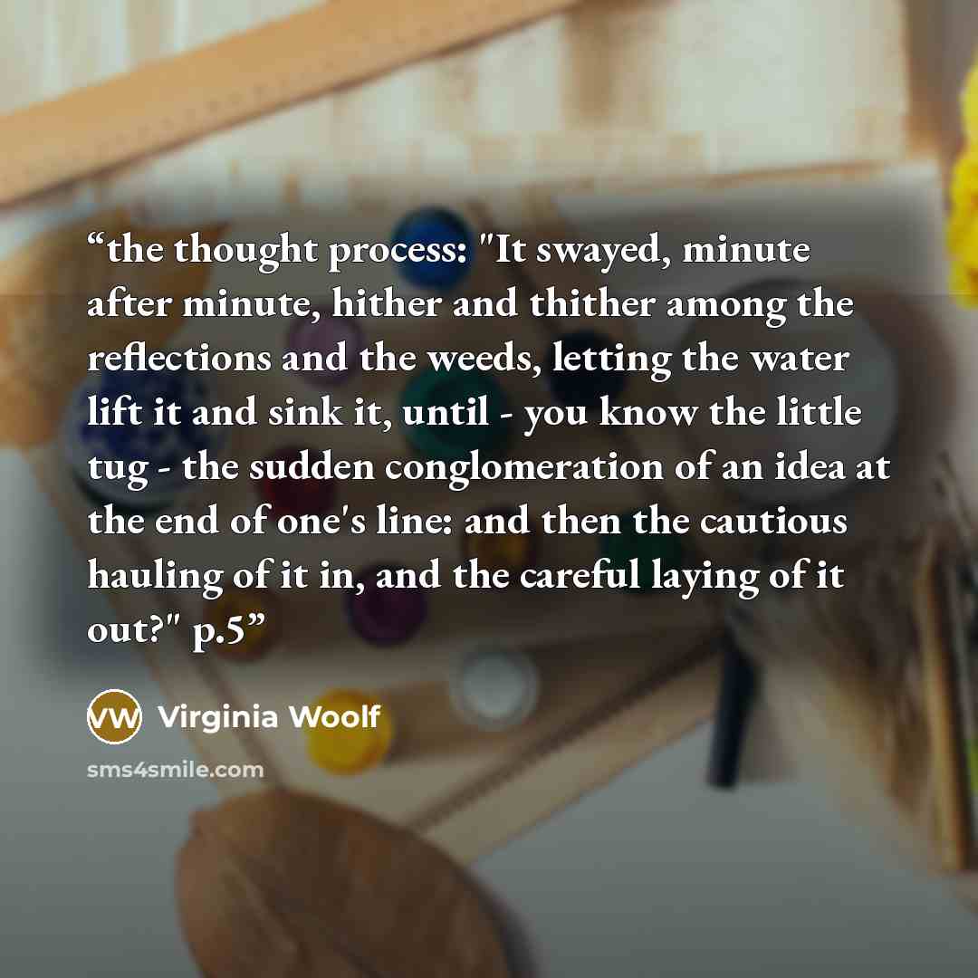 “the thought process: "It swayed, minute after minute, hither and thither among the reflections and the weeds, letting the water lift it and sink it, until - you know the little tug - the sudden conglomeration of an idea at the end of one's line: and then the cautious hauling of it in, and the…” quote by Virginia Woolf