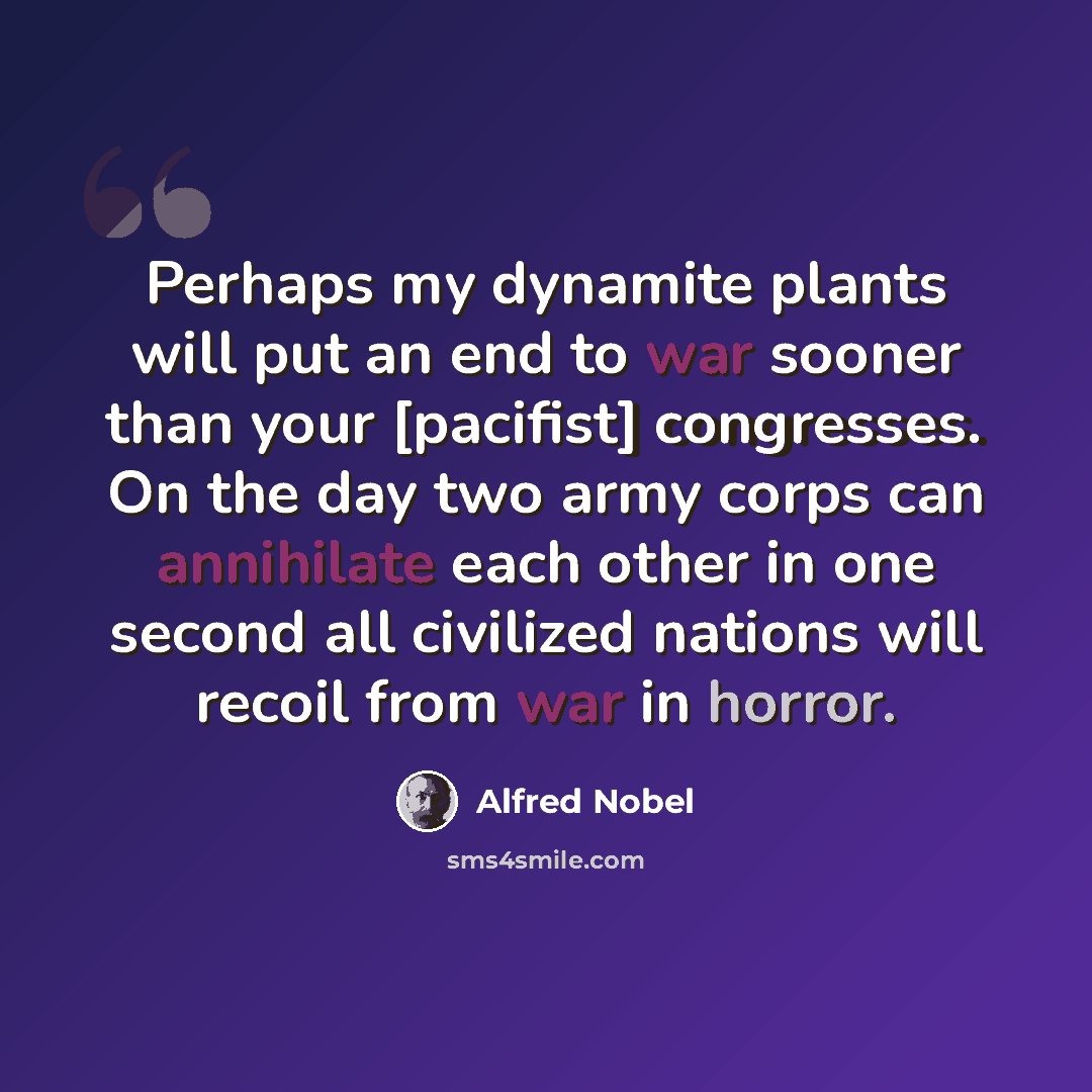 “Perhaps my dynamite plants will put an end to war sooner than your [pacifist] congresses. On the day two army corps can annihilate each other in one second all civilized nations will recoil from war in horror.” quote by Alfred Nobel