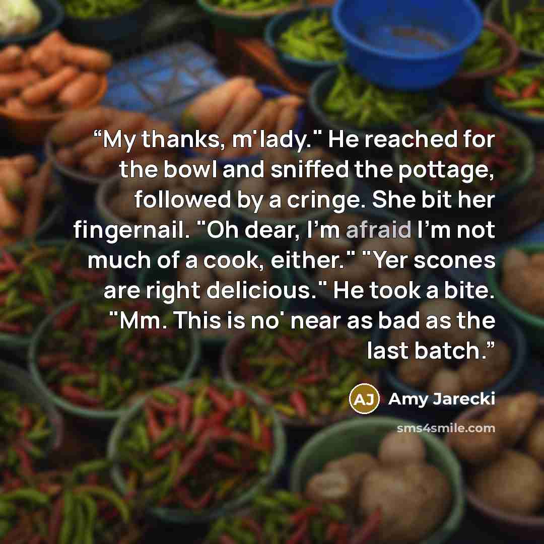 “My thanks, m'lady." He reached for the bowl and sniffed the pottage, followed by a cringe. She bit her fingernail. "Oh dear, I'm afraid I'm not much of a cook, either." "Yer scones are right delicious." He took a bite. "Mm. This is no' near as bad as the last batch.” quote by Amy Jarecki