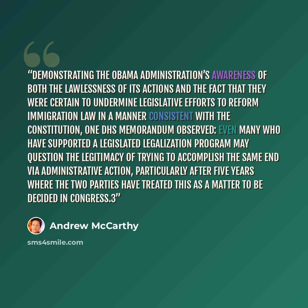 “Demonstrating the Obama administration’s awareness of both the lawlessness of its actions and the fact that they were certain to undermine legislative efforts to reform immigration law in a manner consistent with the Constitution, one DHS memorandum observed: Even many who have supported a…” quote by Andrew McCarthy