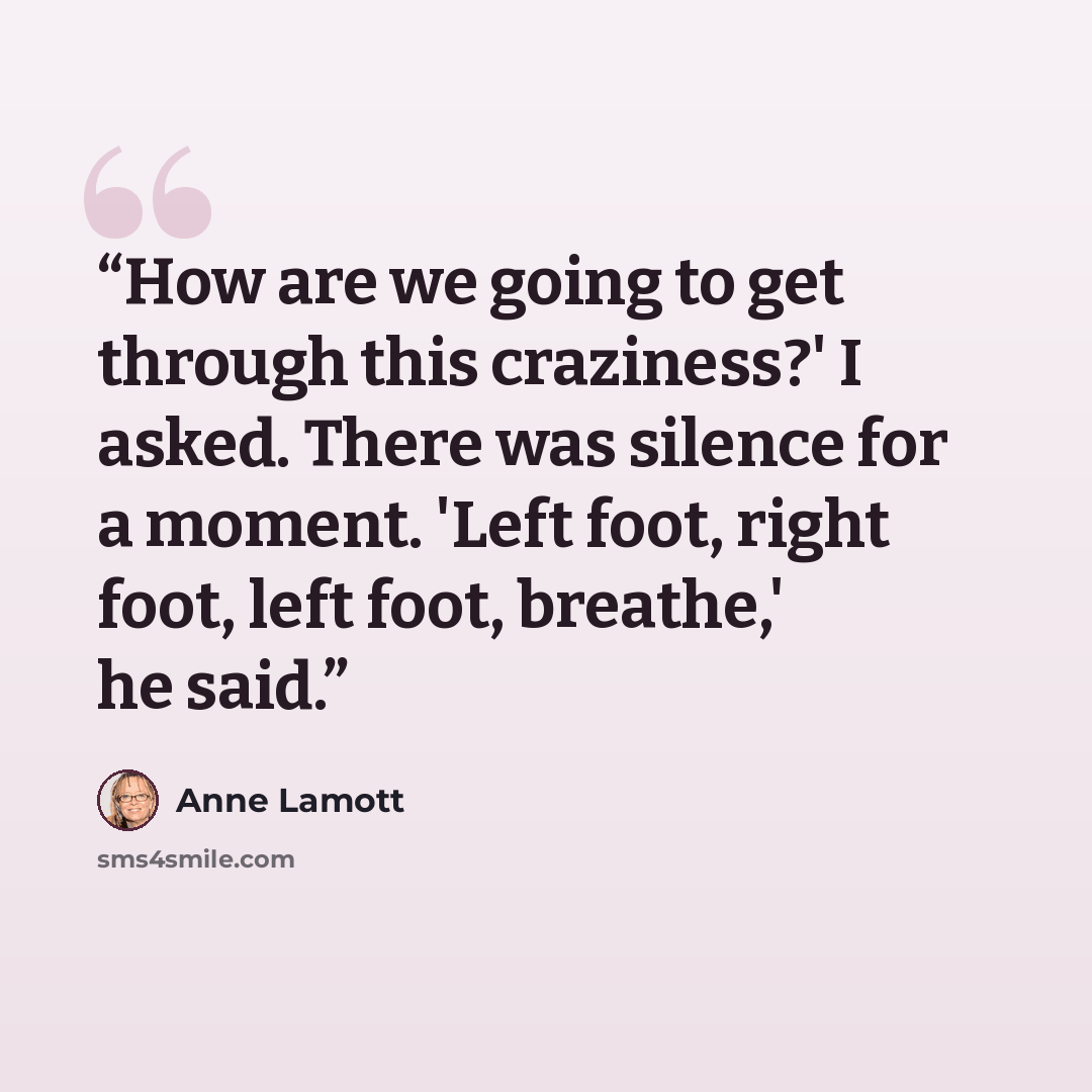 “How are we going to get through this craziness?' I asked. There was silence for a moment. 'Left foot, right foot, left foot, breathe,' he said.” quote by Anne Lamott