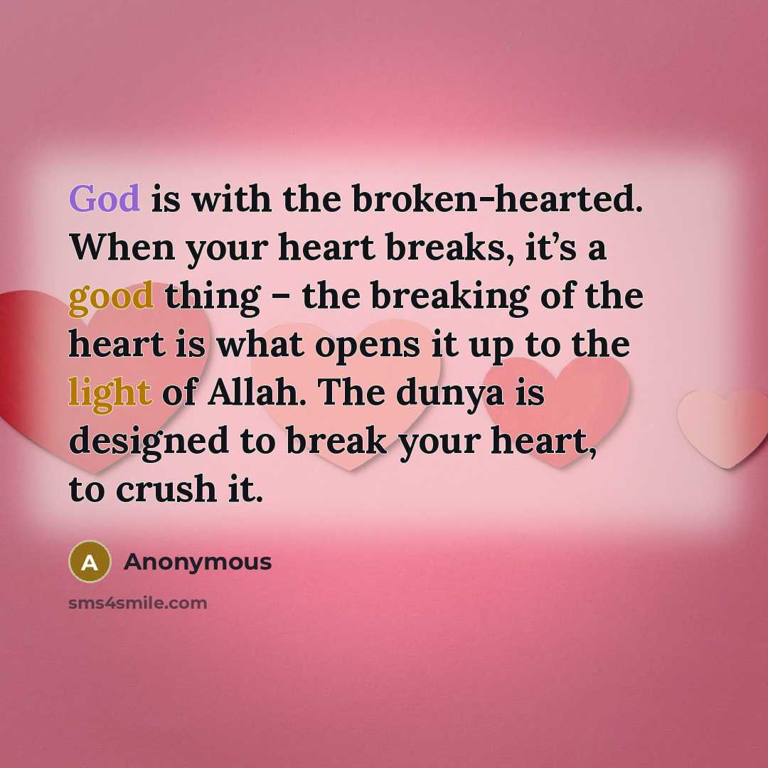 “God is with the broken-hearted. When your heart breaks, it’s a good thing – the breaking of the heart is what opens it up to the light of Allah. The dunya is designed to break your heart, to crush it.” quote by Anonymous