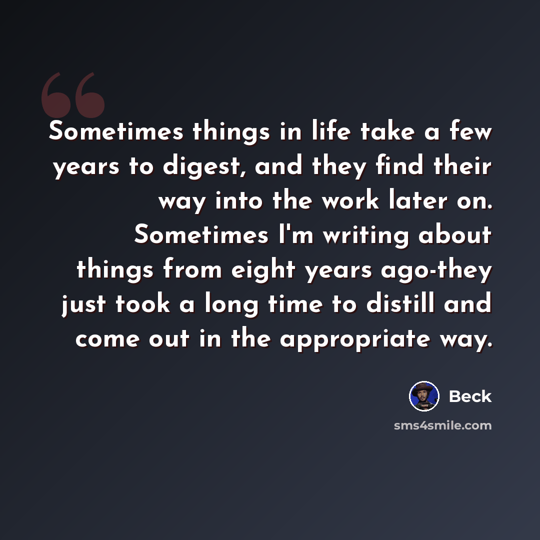 “Sometimes things in life take a few years to digest, and they find their way into the work later on. Sometimes I'm writing about things from eight years ago-they just took a long time to distill and come out in the appropriate way.” quote by Beck