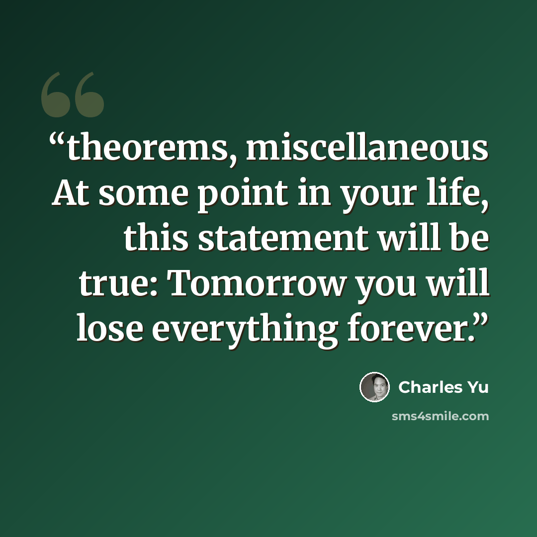 “theorems, miscellaneous At some point in your life, this statement will be true: Tomorrow you will lose everything forever.” quote by Charles Yu