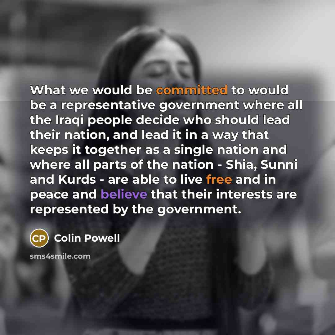 “What we would be committed to would be a representative government where all the Iraqi people decide who should lead their nation, and lead it in a way that keeps it together as a single nation and where all parts of the nation - Shia, Sunni and Kurds - are able to live free and in peace and…” quote by Colin Powell