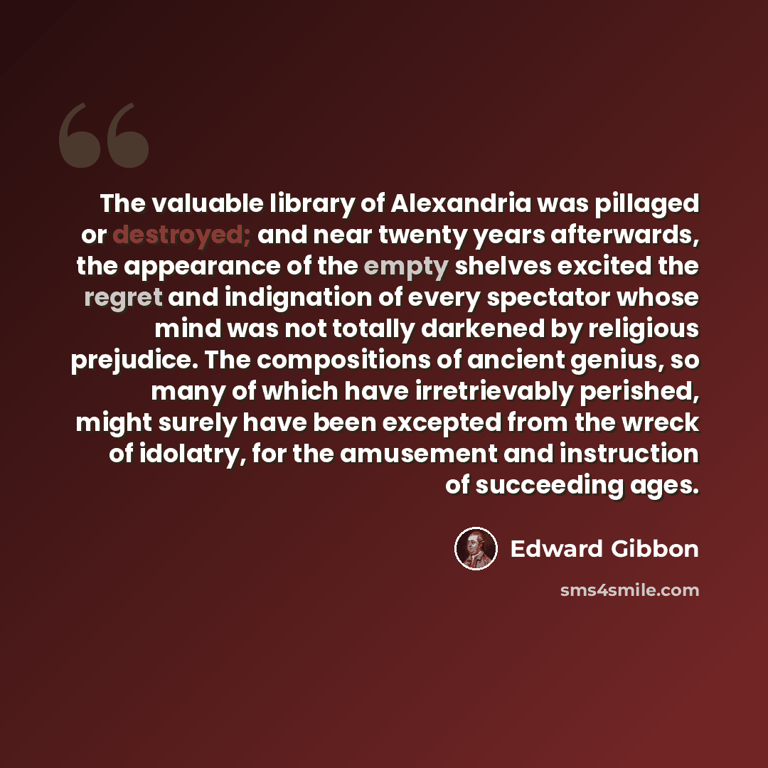 “The valuable library of Alexandria was pillaged or destroyed; and near twenty years afterwards, the appearance of the empty shelves excited the regret and indignation of every spectator whose mind was not totally darkened by religious prejudice. The compositions of ancient genius, so many of which…” quote by Edward Gibbon