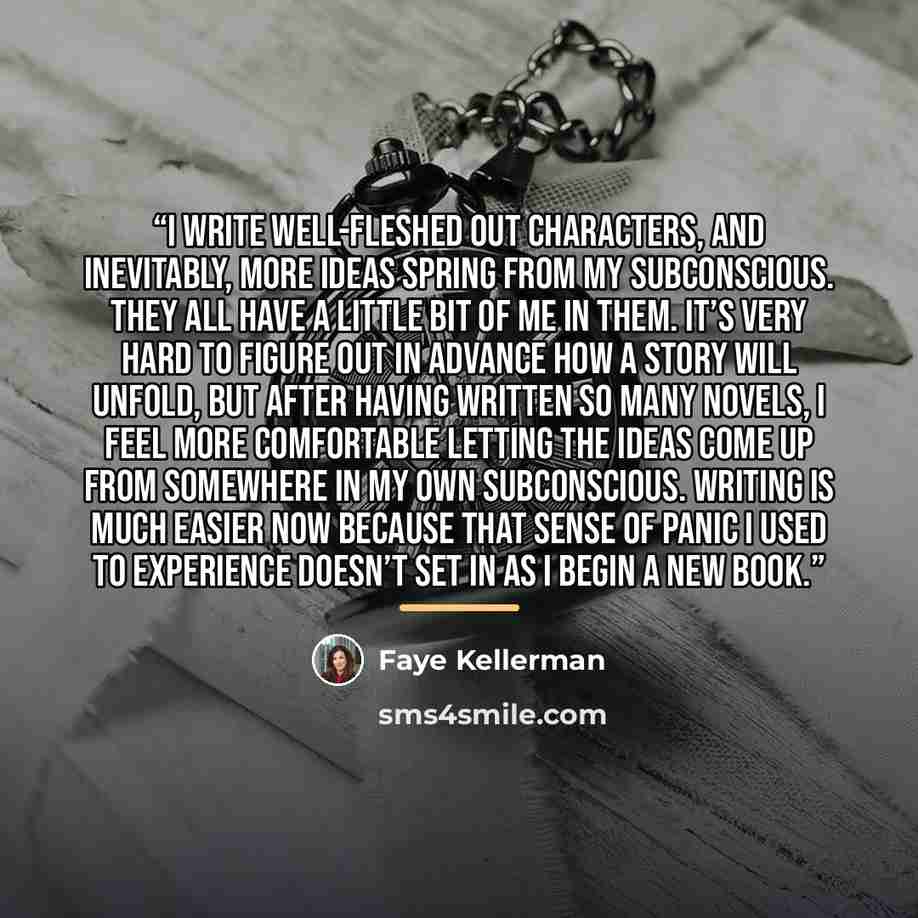 “I write well-fleshed out characters, and inevitably, more ideas spring from my subconscious. They all have a little bit of me in them. It’s very hard to figure out in advance how a story will unfold, but after having written so many novels, I feel more comfortable letting the ideas come up from…” quote by Faye Kellerman