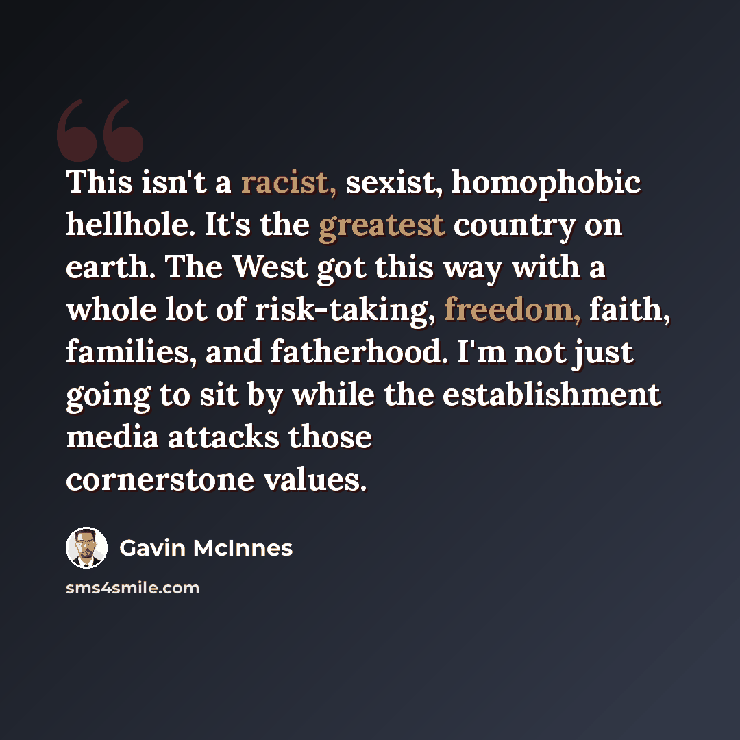 “This isn't a racist, sexist, homophobic hellhole. It's the greatest country on earth. The West got this way with a whole lot of risk-taking, freedom, faith, families, and fatherhood. I'm not just going to sit by while the establishment media attacks those cornerstone values.” quote by Gavin McInnes