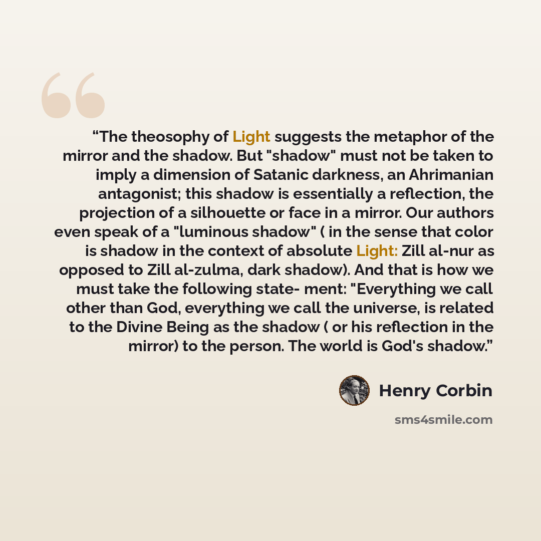 “The theosophy of Light suggests the metaphor of the mirror and the shadow. But "shadow" must not be taken to imply a dimension of Satanic darkness, an Ahrimanian antagonist; this shadow is essentially a reflection, the projection of a silhouette or face in a mirror. Our authors even speak of a…” quote by Henry Corbin