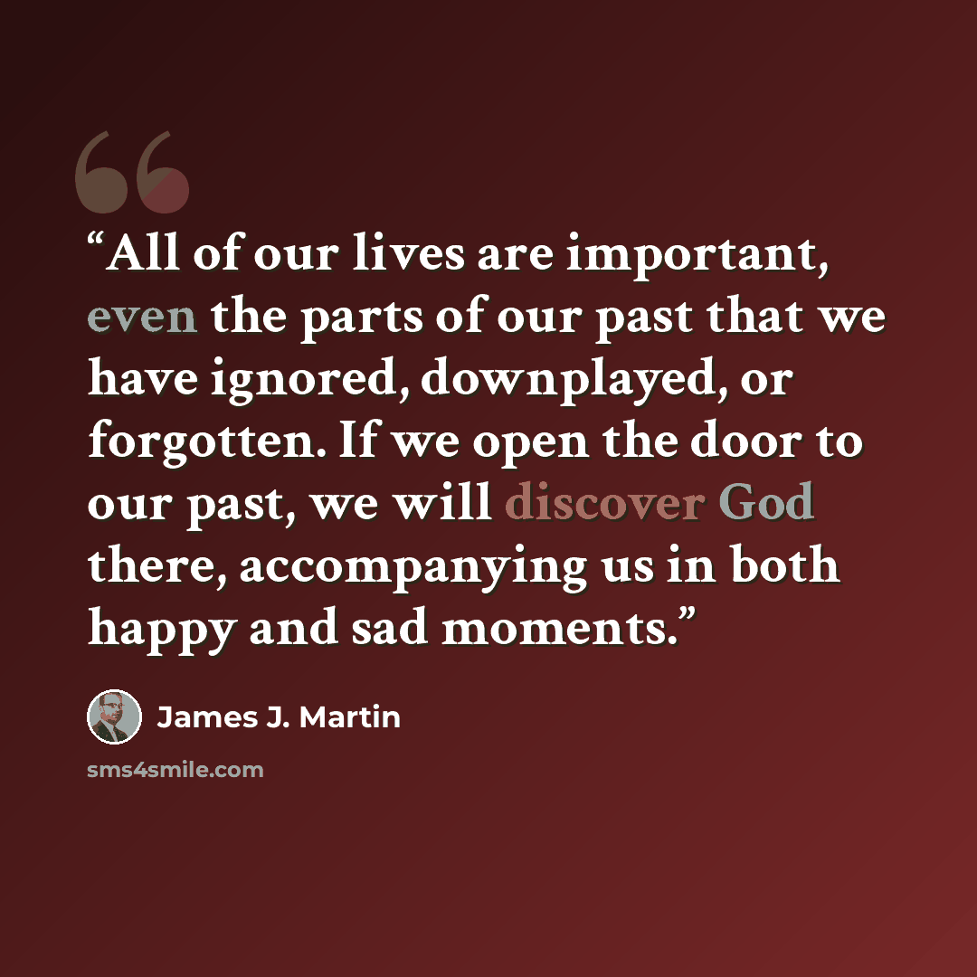 “All of our lives are important, even the parts of our past that we have ignored, downplayed, or forgotten. If we open the door to our past, we will discover God there, accompanying us in both happy and sad moments.” quote by James J. Martin