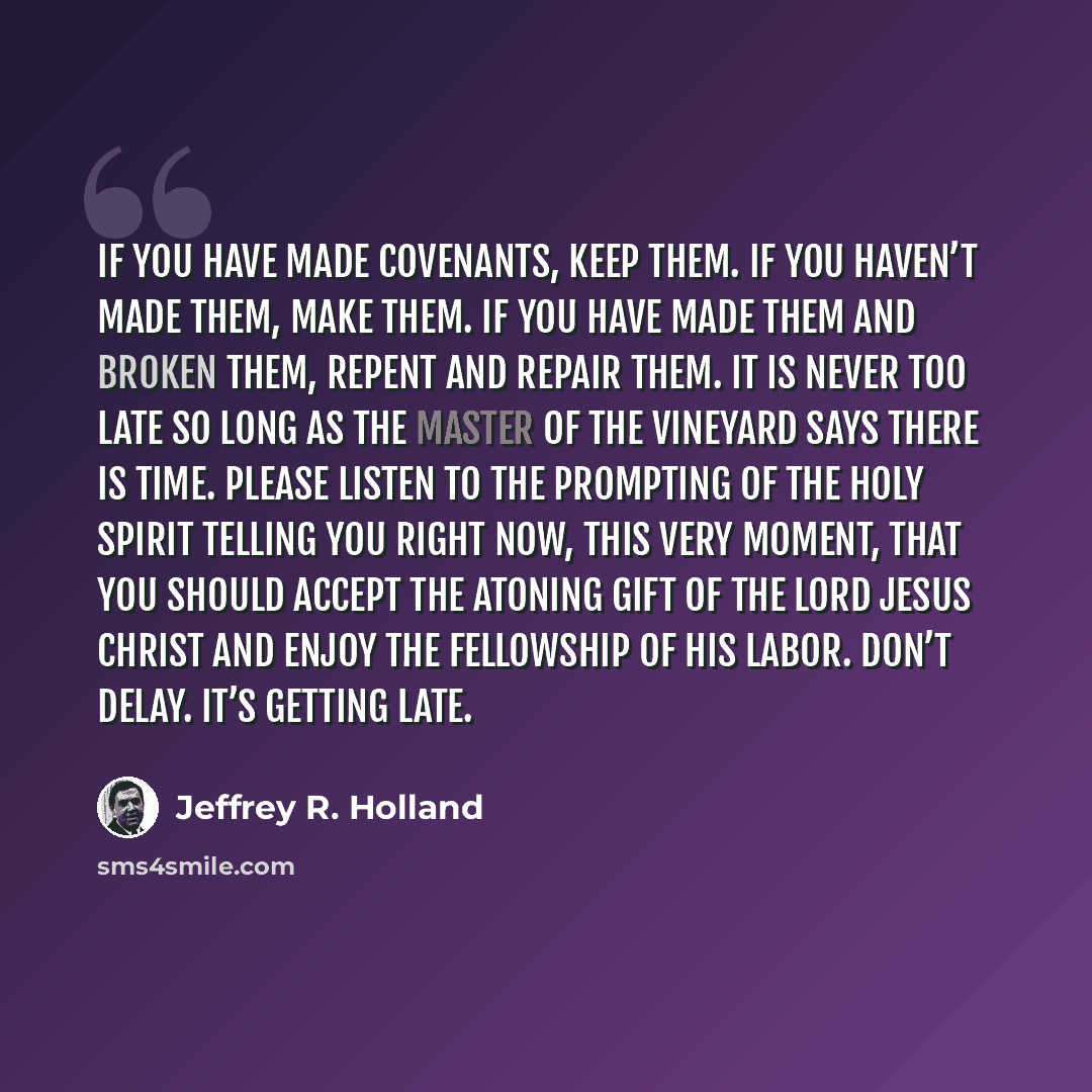 “If you have made covenants, keep them. If you haven’t made them, make them. If you have made them and broken them, repent and repair them. It is never too late so long as the Master of the vineyard says there is time. Please listen to the prompting of the Holy Spirit telling you right now, this…” quote by Jeffrey R. Holland