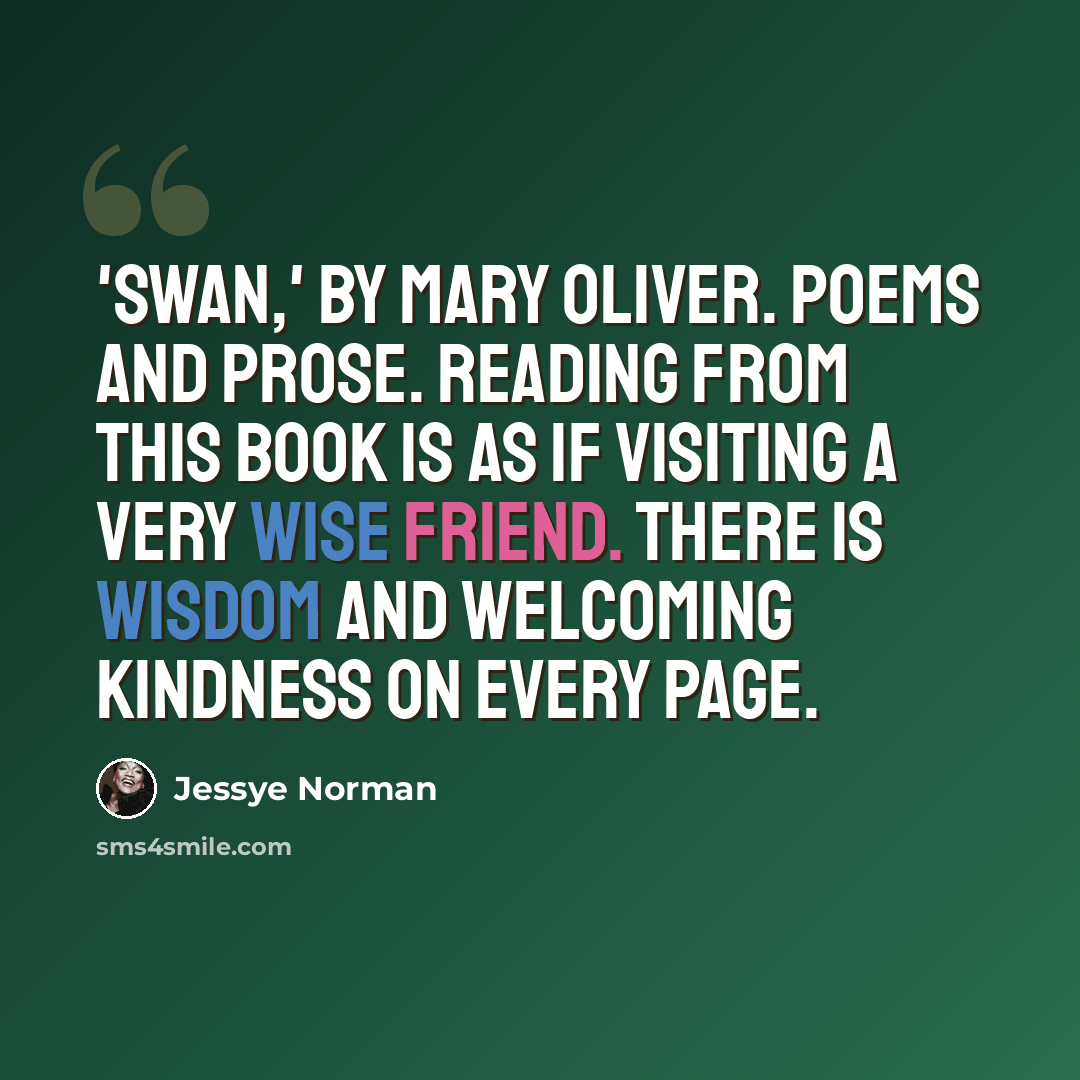 “'Swan,' by Mary Oliver. Poems and prose. Reading from this book is as if visiting a very wise friend. There is wisdom and welcoming kindness on every page.” quote by Jessye Norman