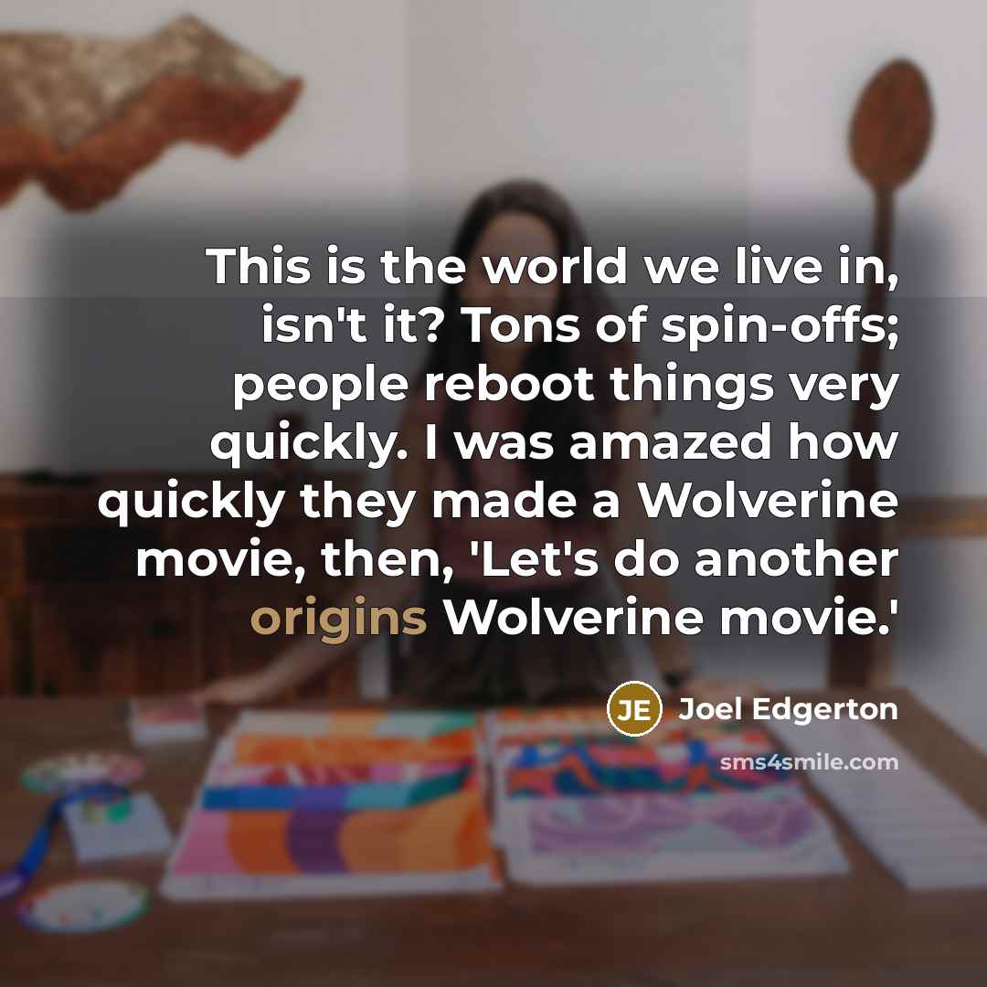 “This is the world we live in, isn't it? Tons of spin-offs; people reboot things very quickly. I was amazed how quickly they made a Wolverine movie, then, 'Let's do another origins Wolverine movie.'” quote by Joel Edgerton