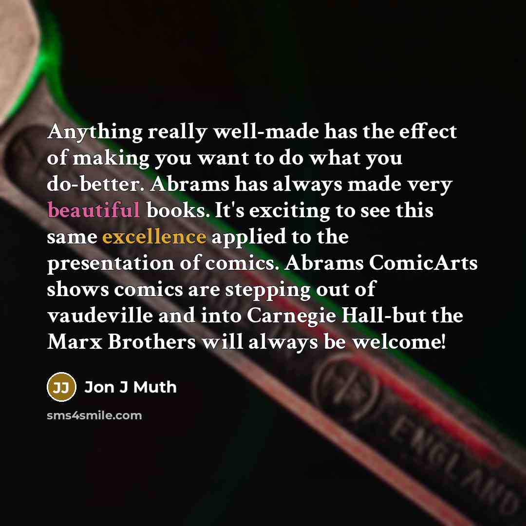 “Anything really well-made has the effect of making you want to do what you do-better. Abrams has always made very beautiful books. It's exciting to see this same excellence applied to the presentation of comics. Abrams ComicArts shows comics are stepping out of vaudeville and into Carnegie…” quote by Jon J Muth