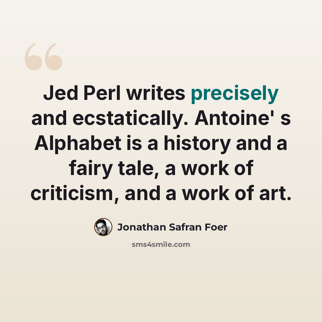 “Jed Perl writes precisely and ecstatically. Antoine' s Alphabet is a history and a fairy tale, a work of criticism, and a work of art.” quote by Jonathan Safran Foer
