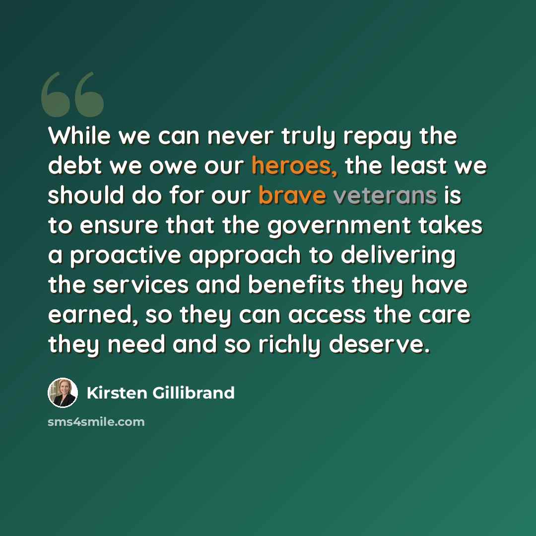 “While we can never truly repay the debt we owe our heroes, the least we should do for our brave veterans is to ensure that the government takes a proactive approach to delivering the services and benefits they have earned, so they can access the care they need and so richly deserve.” quote by Kirsten Gillibrand