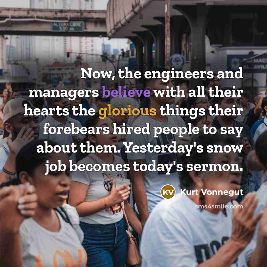 “Now, the engineers and managers believe with all their hearts the glorious things their forebears hired people to say about them. Yesterday's snow job becomes today's sermon.” quote by Kurt Vonnegut