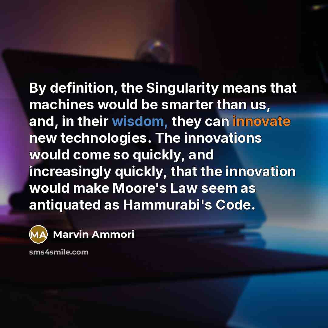 “By definition, the Singularity means that machines would be smarter than us, and, in their wisdom, they can innovate new technologies. The innovations would come so quickly, and increasingly quickly, that the innovation would make Moore's Law seem as antiquated as Hammurabi's Code.” quote by Marvin Ammori