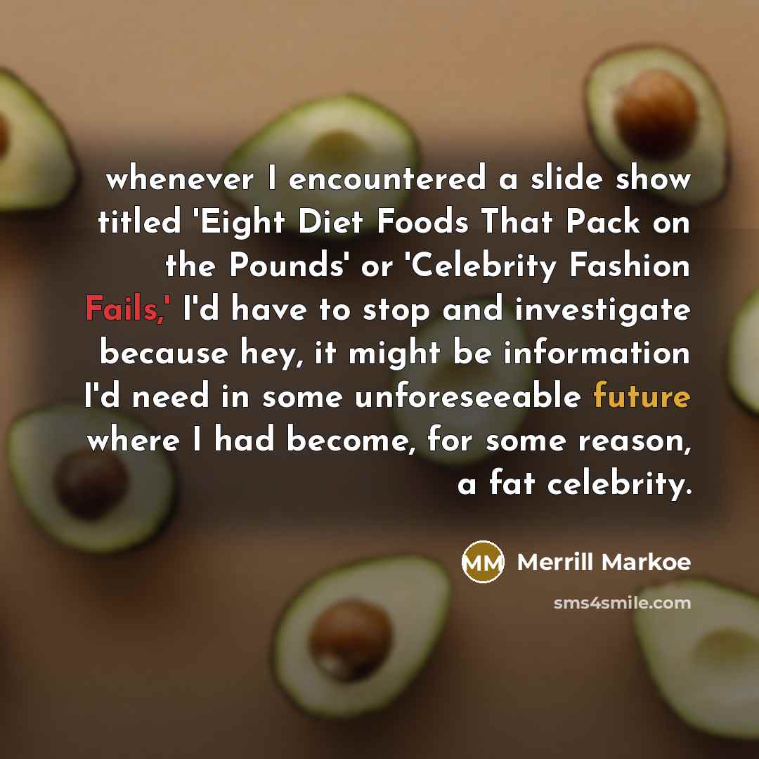 “whenever I encountered a slide show titled 'Eight Diet Foods That Pack on the Pounds' or 'Celebrity Fashion Fails,' I'd have to stop and investigate because hey, it might be information I'd need in some unforeseeable future where I had become, for some reason, a fat celebrity.” quote by Merrill Markoe