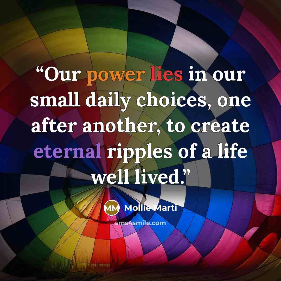 “Our power lies in our small daily choices, one after another, to create eternal ripples of a life well lived.” quote by Mollie Marti