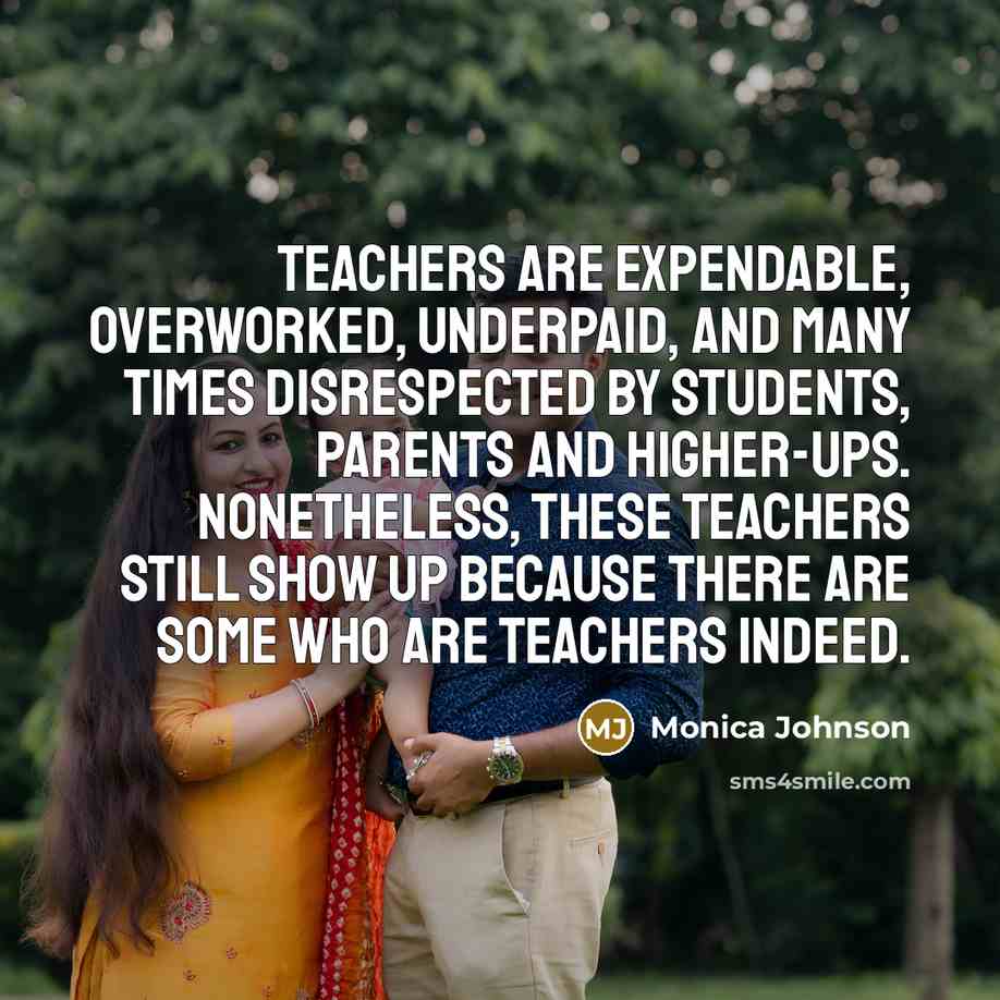 “Teachers are expendable, overworked, underpaid, and many times disrespected by students, parents and higher-ups. Nonetheless, these teachers still show up because there are some who are teachers indeed.” quote by Monica Johnson