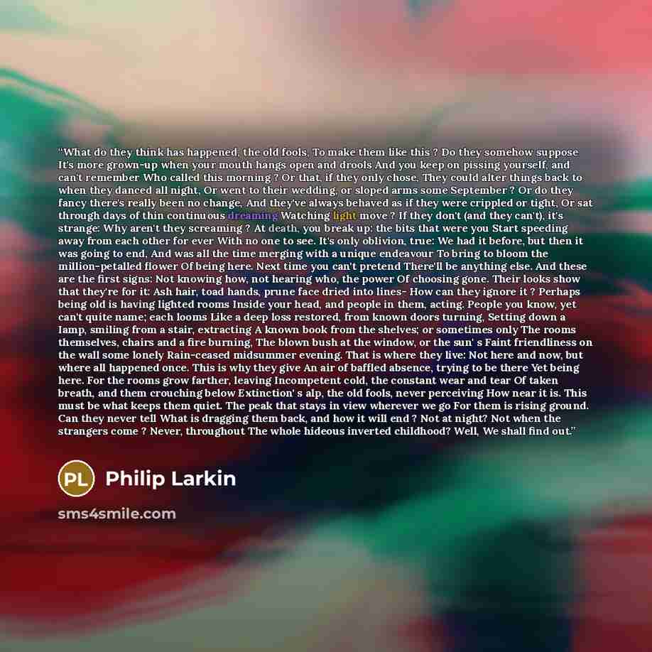 “What do they think has happened, the old fools, To make them like this ? Do they somehow suppose It's more grown-up when your mouth hangs open and drools And you keep on pissing yourself, and can't remember Who called this morning ? Or that, if they only chose, They could alter things back to when…” quote by Philip Larkin