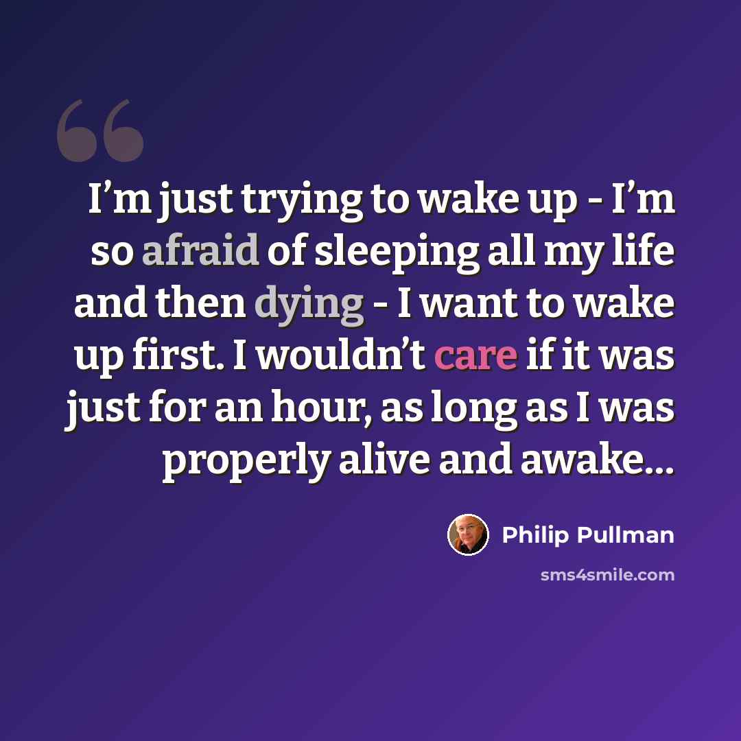 “I’m just trying to wake up - I’m so afraid of sleeping all my life and then dying - I want to wake up first. I wouldn’t care if it was just for an hour, as long as I was properly alive and awake…” quote by Philip Pullman