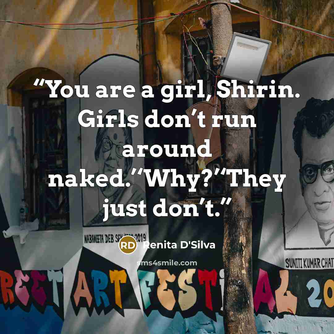 “You are a girl, Shirin. Girls don’t run around naked.’‘Why?’‘They just don’t.” quote by Renita D'Silva