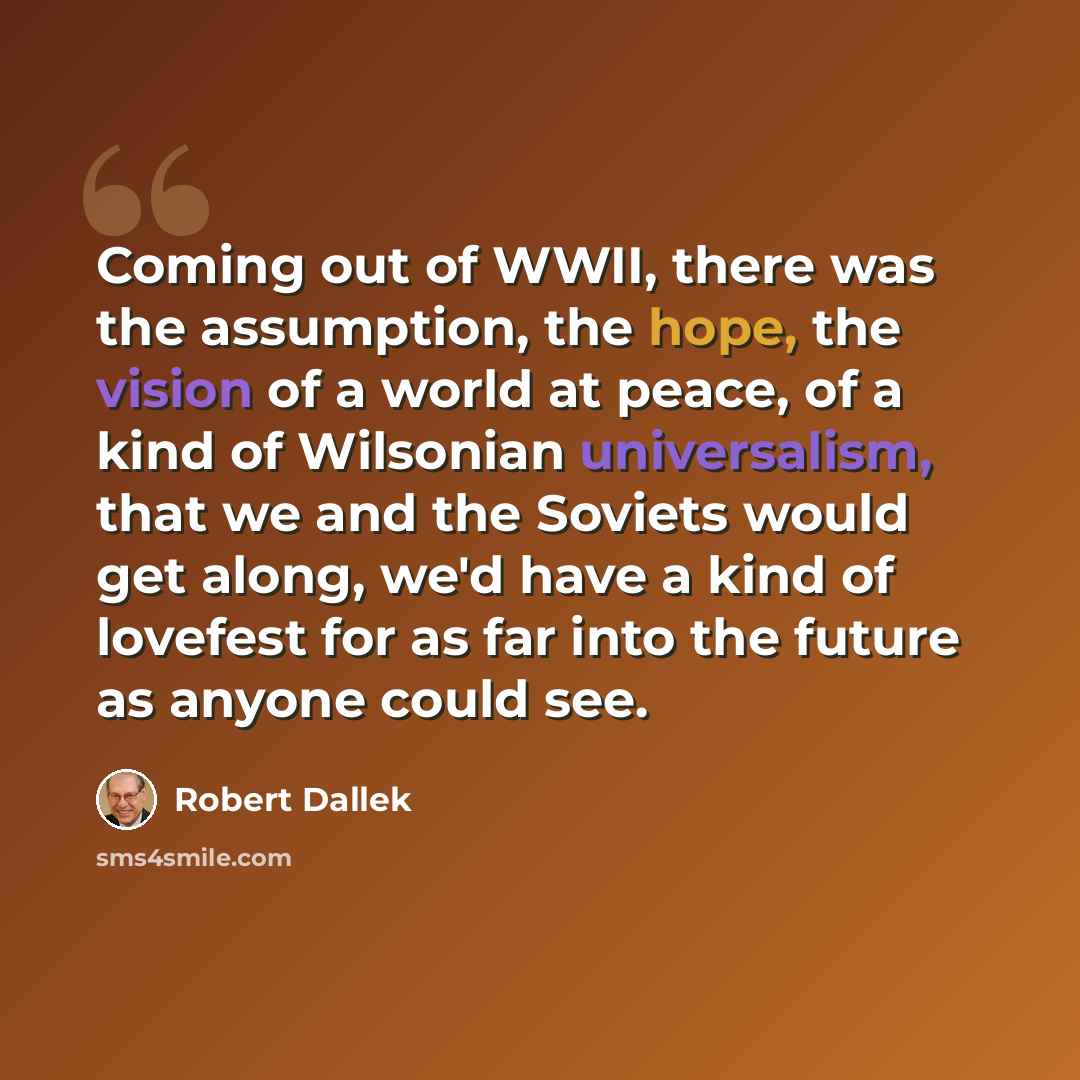 “Coming out of WWII, there was the assumption, the hope, the vision of a world at peace, of a kind of Wilsonian universalism, that we and the Soviets would get along, we'd have a kind of lovefest for as far into the future as anyone could see.” quote by Robert Dallek