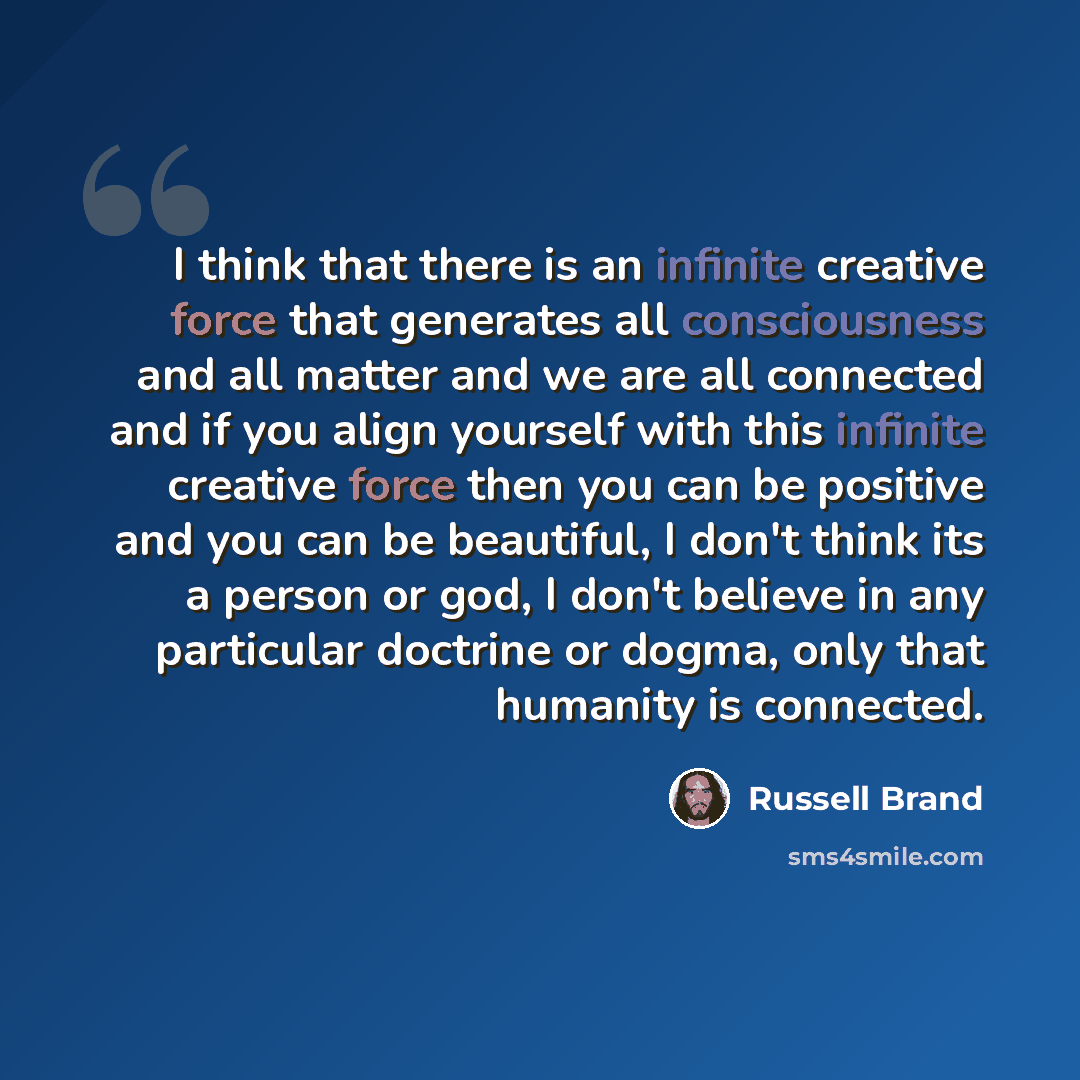 “I think that there is an infinite creative force that generates all consciousness and all matter and we are all connected and if you align yourself with this infinite creative force then you can be positive and you can be beautiful, I don't think its a person or god, I don't believe in any…” quote by Russell Brand