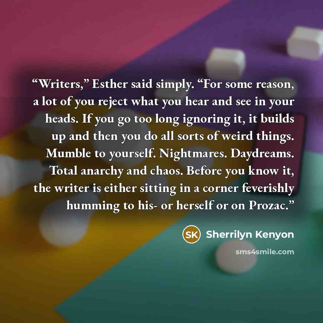 “Writers,” Esther said simply. “For some reason, a lot of you reject what you hear and see in your heads. If you go too long ignoring it, it builds up and then you do all sorts of weird things. Mumble to yourself. Nightmares. Daydreams. Total anarchy and chaos. Before you know it, the writer is…” quote by Sherrilyn Kenyon