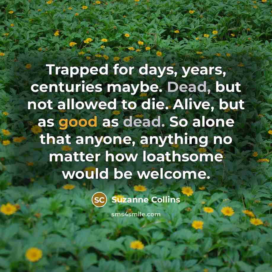 “Trapped for days, years, centuries maybe. Dead, but not allowed to die. Alive, but as good as dead. So alone that anyone, anything no matter how loathsome would be welcome.” quote by Suzanne Collins