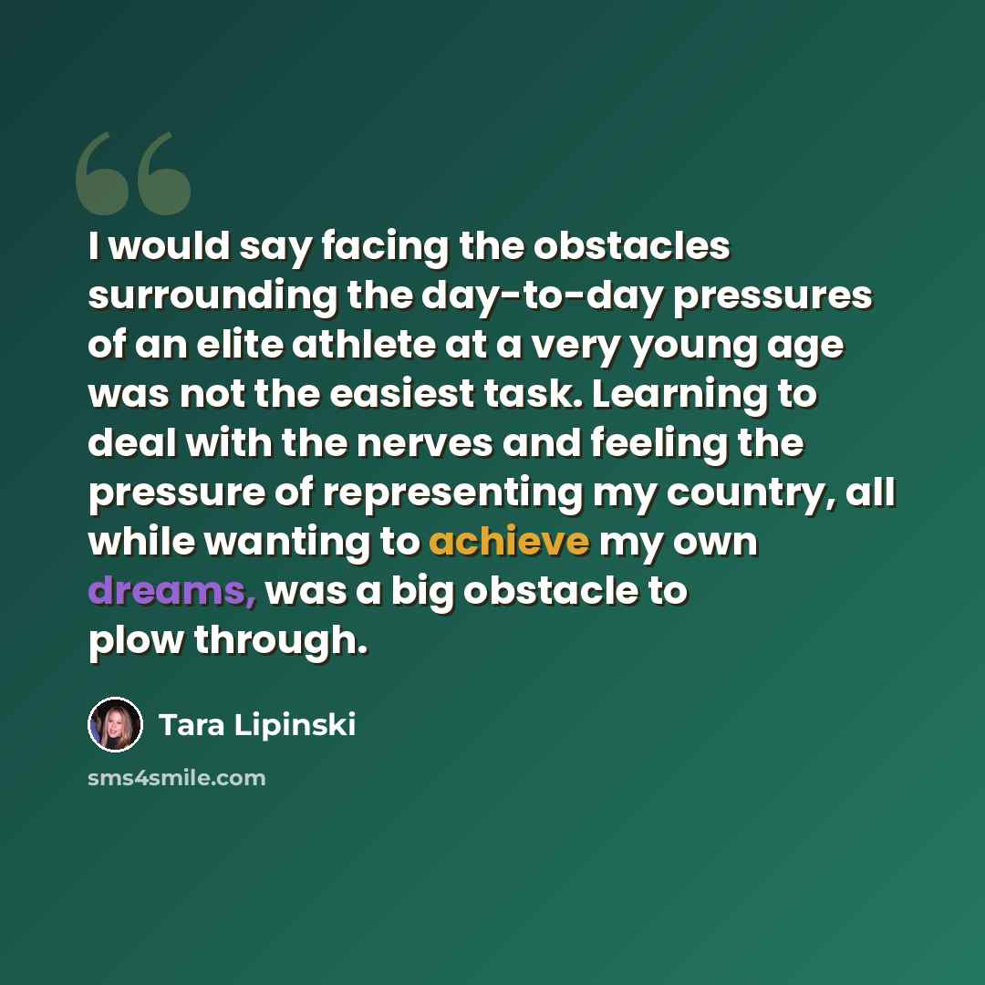 “I would say facing the obstacles surrounding the day-to-day pressures of an elite athlete at a very young age was not the easiest task. Learning to deal with the nerves and feeling the pressure of representing my country, all while wanting to achieve my own dreams, was a big obstacle to plow…” quote by Tara Lipinski