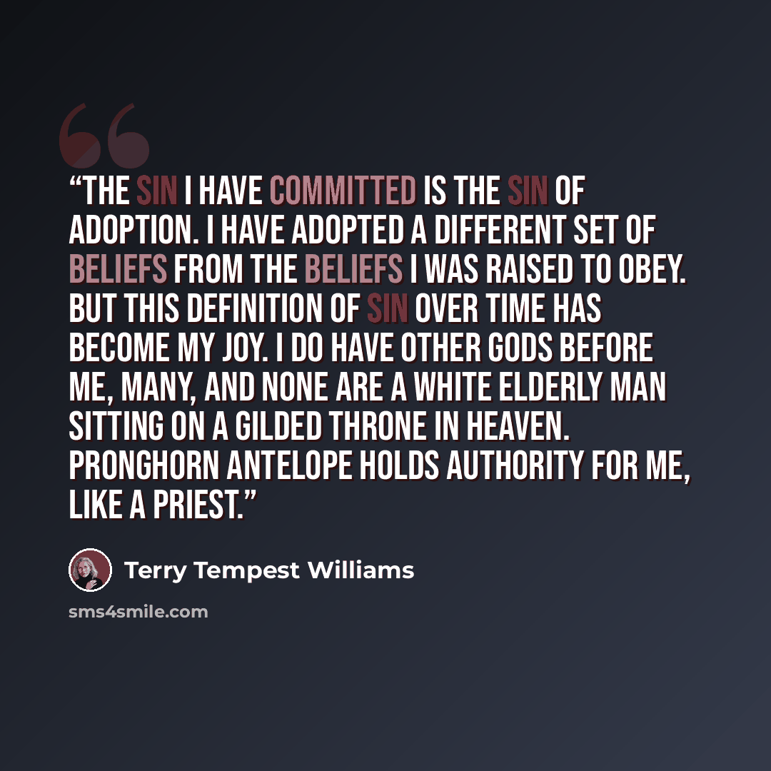 “The sin I have committed is the sin of adoption. I have adopted a different set of beliefs from the beliefs I was raised to obey. But this definition of sin over time has become my joy. I do have other gods before me, many, and none are a white elderly man sitting on a gilded throne in heaven…” quote by Terry Tempest Williams