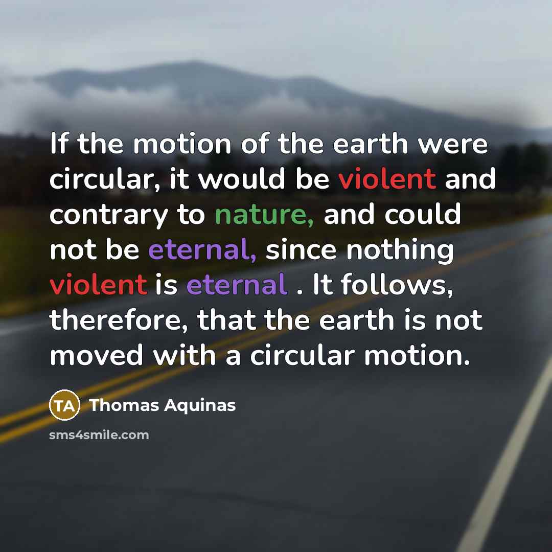 “If the motion of the earth were circular, it would be violent and contrary to nature, and could not be eternal, since nothing violent is eternal . It follows, therefore, that the earth is not moved with a circular motion.” quote by Thomas Aquinas