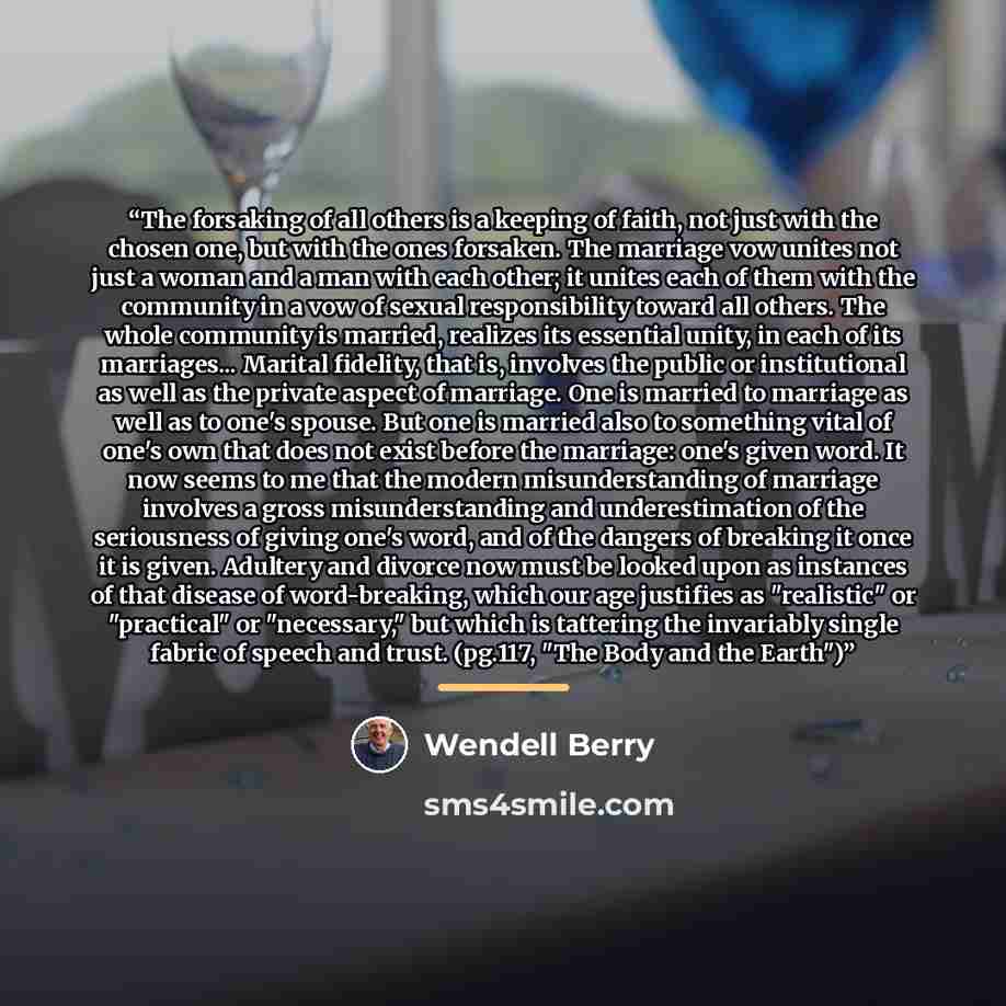 “The forsaking of all others is a keeping of faith, not just with the chosen one, but with the ones forsaken. The marriage vow unites not just a woman and a man with each other; it unites each of them with the community in a vow of sexual responsibility toward all others. The whole community is…” quote by Wendell Berry