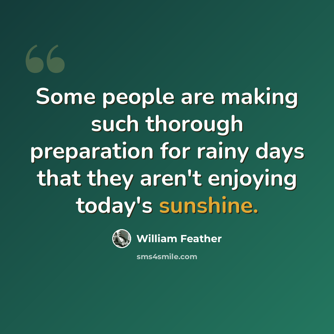 “Some people are making such thorough preparation for rainy days that they aren't enjoying today's sunshine.” quote by William Feather