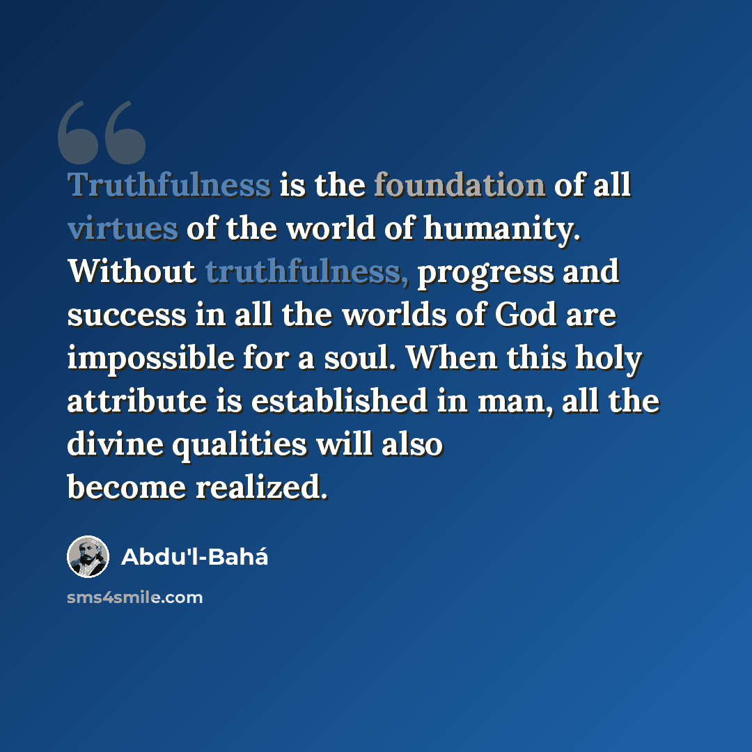 “Truthfulness is the foundation of all virtues of the world of humanity. Without truthfulness, progress and success in all the worlds of God are impossible for a soul. When this holy attribute is established in man, all the divine qualities will also become realized.” quote by Abdu'l-Bahá