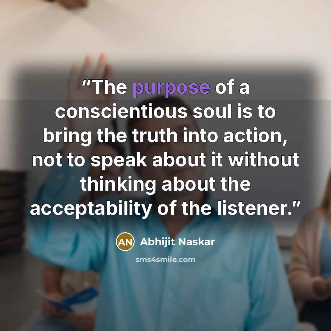 “The purpose of a conscientious soul is to bring the truth into action, not to speak about it without thinking about the acceptability of the listener.” quote by Abhijit Naskar