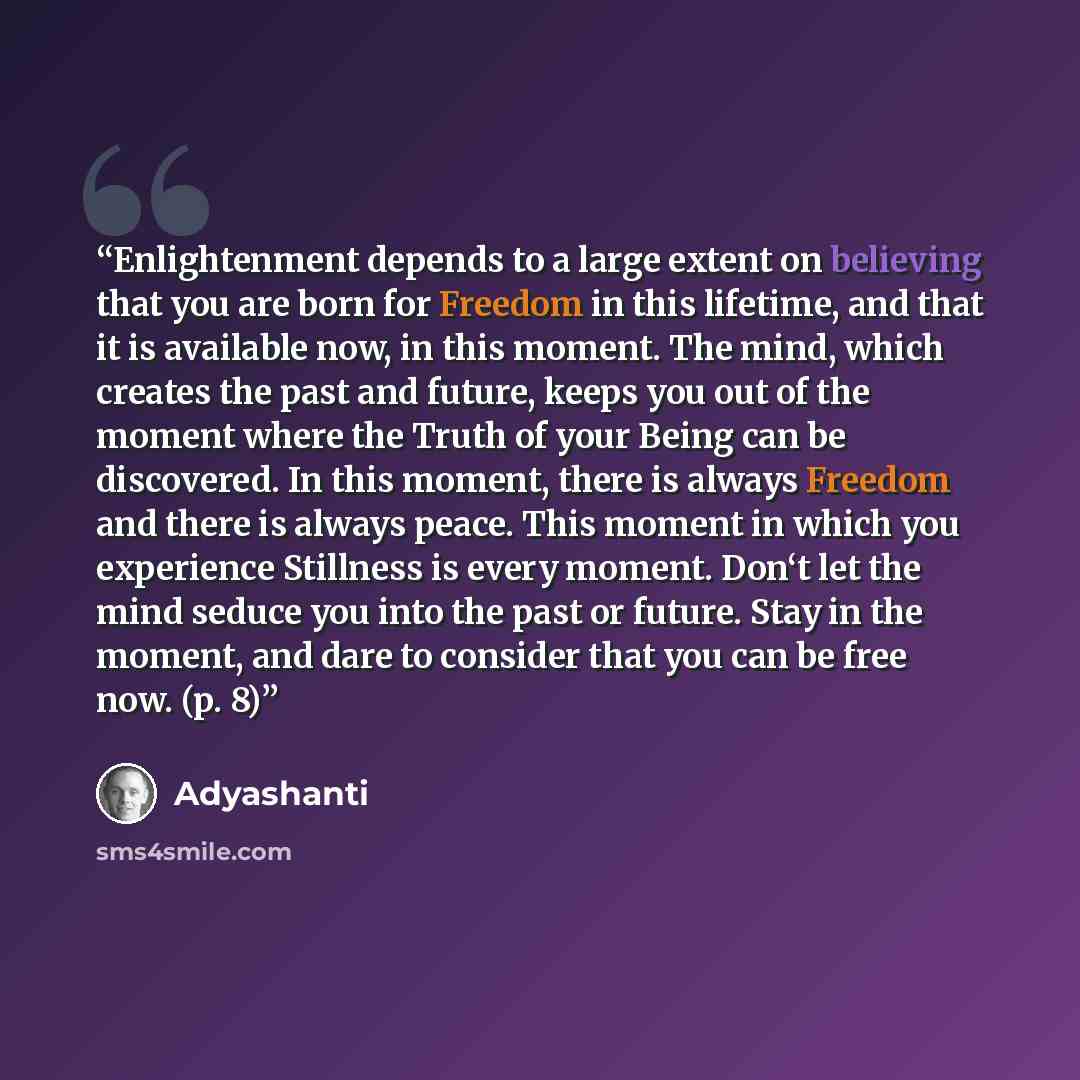“Enlightenment depends to a large extent on believing that you are born for Freedom in this lifetime, and that it is available now, in this moment. The mind, which creates the past and future, keeps you out of the moment where the Truth of your Being can be discovered. In this moment, there is…” quote by Adyashanti