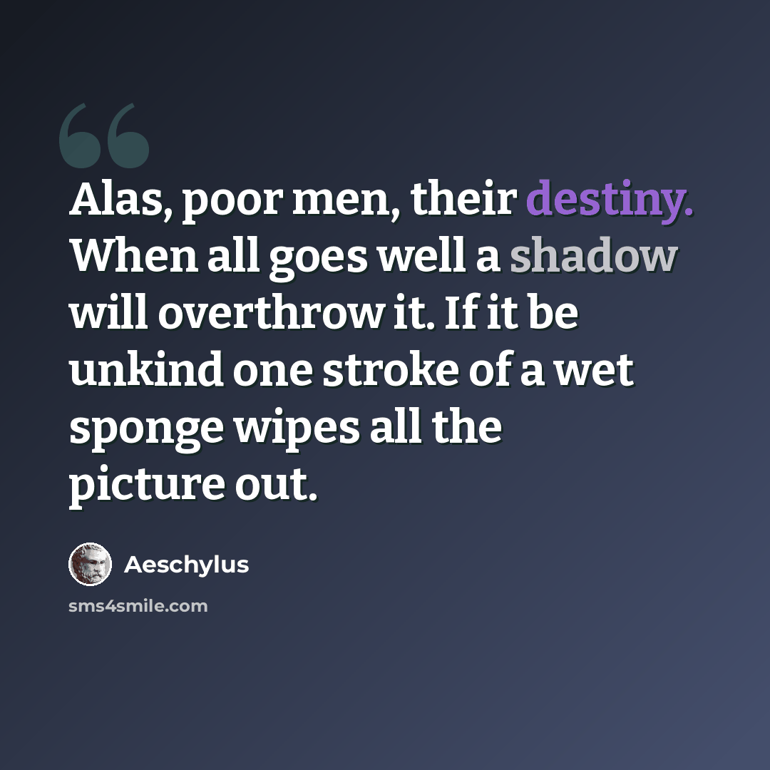 “Alas, poor men, their destiny. When all goes well a shadow will overthrow it. If it be unkind one stroke of a wet sponge wipes all the picture out.” quote by Aeschylus