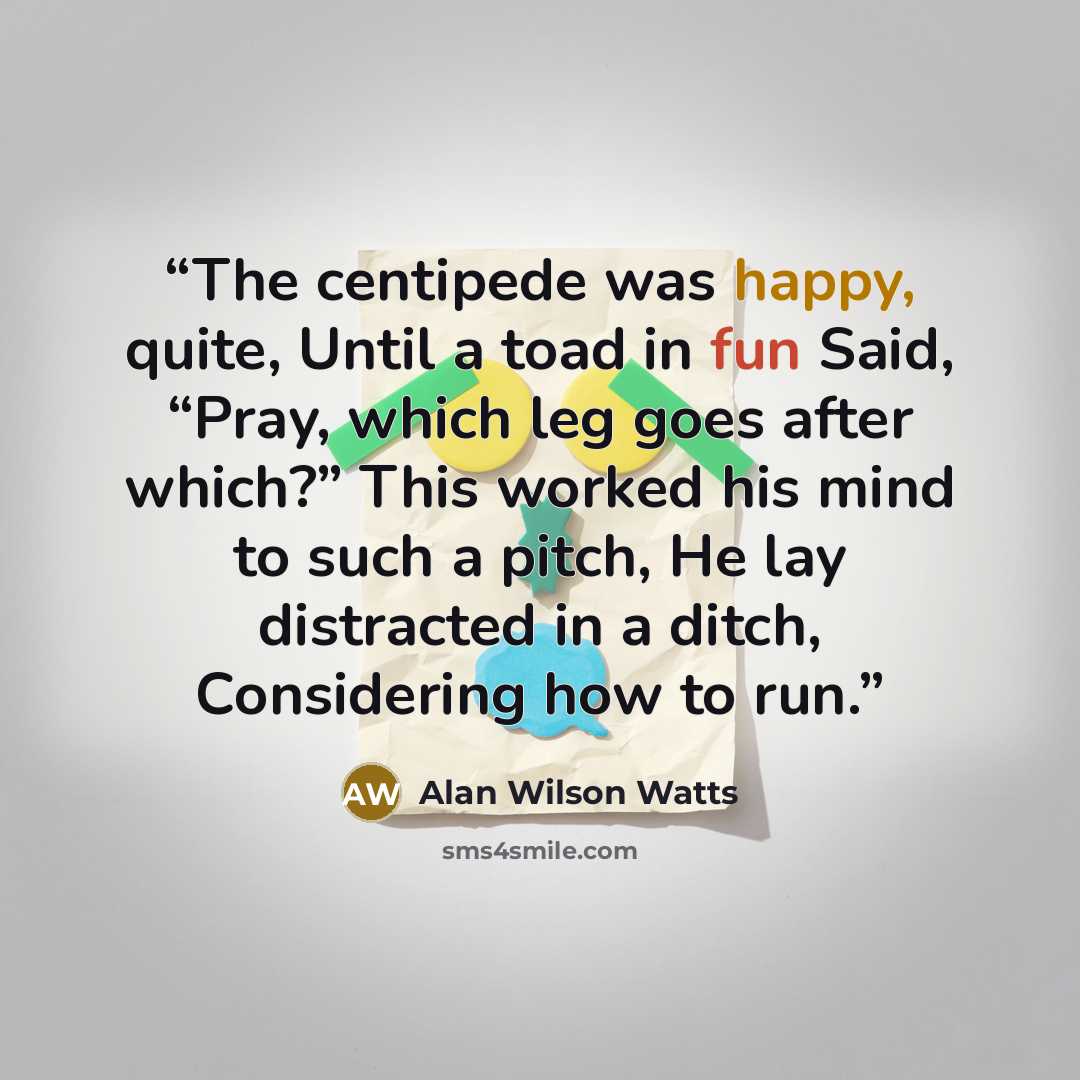“The centipede was happy, quite, Until a toad in fun Said, “Pray, which leg goes after which?” This worked his mind to such a pitch, He lay distracted in a ditch, Considering how to run.” quote by Alan Wilson Watts